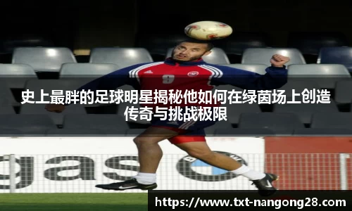 史上最胖的足球明星揭秘他如何在绿茵场上创造传奇与挑战极限