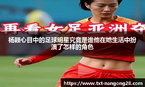 杨颖心目中的足球明星究竟是谁他在她生活中扮演了怎样的角色
